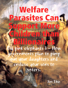      Welfare Parasites Can Support More Children than Billionaires: Big pink elephants 1 - How Governments Plan to Pimp Out Your Daughters and Enslave Your Sons to Voters.